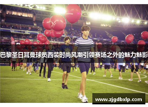 巴黎圣日耳曼球员西装时尚风潮引领赛场之外的魅力魅影